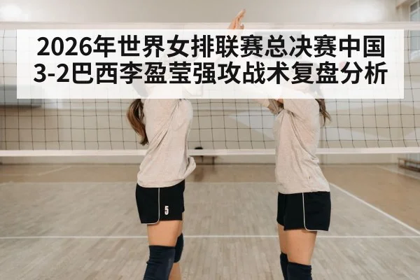 2026年世界女排联赛总决赛中国3-2巴西李盈莹强攻战术复盘分析